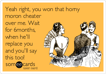 Yeah right, you won that horny
moron cheater
over me. Wait
for 6months,
when he'll
replace you
and you'll say
this too!