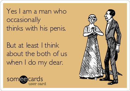 Yes I am a man who
occasionally
thinks with his penis.
But at least I think
about the both of us
when I do my dear.