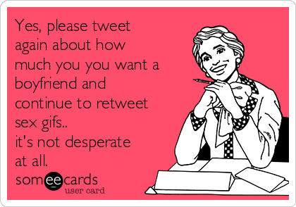 Yes, please tweet
again about how
much you you want a
boyfriend and
continue to retweet
sex gifs..
it's not desperate
at all.