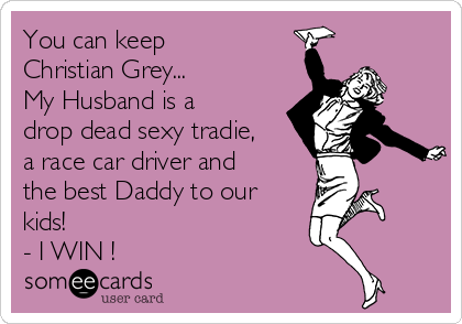 You can keep
Christian Grey...
My Husband is a
drop dead sexy tradie,
a race car driver and
the best Daddy to our
kids!
- I WIN !