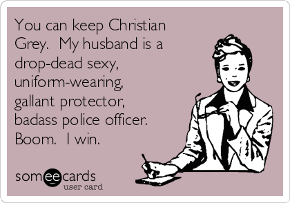 You can keep Christian
Grey. My husband is a
drop-dead sexy,
uniform-wearing,
gallant protector,
badass police officer.
Boom. I win.