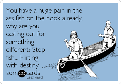 You have a huge pain in the
ass fish on the hook already,
why are you
casting out for
something
different? Stop
fish... Flirting
with destiny