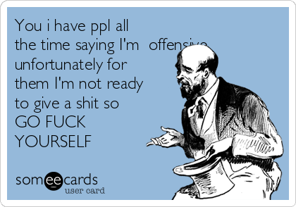 You i have ppl all
the time saying I'm offensive
unfortunately for
them I'm not ready
to give a shit so
GO FUCK
YOURSELF