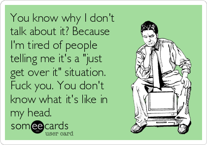 You know why I don't
talk about it? Because
I'm tired of people
telling me it's a "just
get over it" situation.
Fuck you. You don't
know what it's like in
my head.