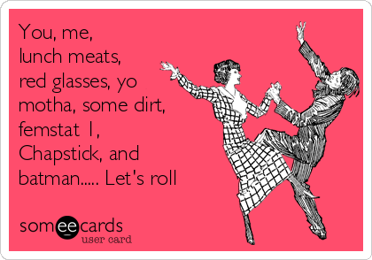 You, me,
lunch meats,
red glasses, yo
motha, some dirt,
femstat 1,
Chapstick, and
batman..... Let's roll
