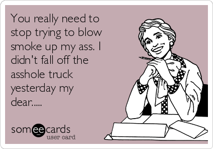 You really need to
stop trying to blow
smoke up my ass. I
didn't fall off the
asshole truck
yesterday my
dear.....