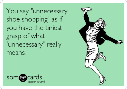 You say "unnecessary
shoe shopping" as if
you have the tiniest
grasp of what
"unnecessary" really
means.