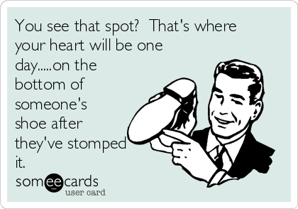 You see that spot? That's where
your heart will be one
day.....on the
bottom of
someone's
shoe after
they've stomped
it.