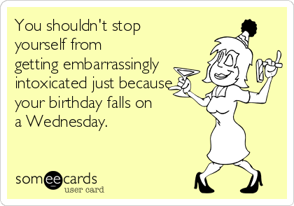 You shouldn't stop
yourself from
getting embarrassingly
intoxicated just because
your birthday falls on
a Wednesday.