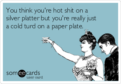 you-think-youre-hot-shit-on-a-silver-platter-but-youre-really-just-a-cold-turd-on-a-paper-plate--4e5f5.png