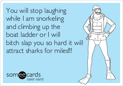 You will stop laughing
while I am snorkeling
and climbing up the
boat ladder or I will
bitch slap you so hard it will
attract sharks for miles!!!
