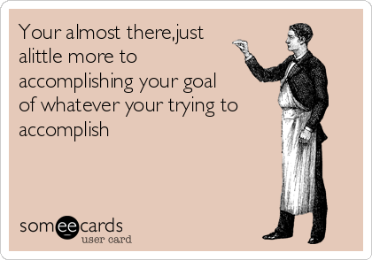 Your almost there,just
alittle more to
accomplishing your goal
of whatever your trying to
accomplish