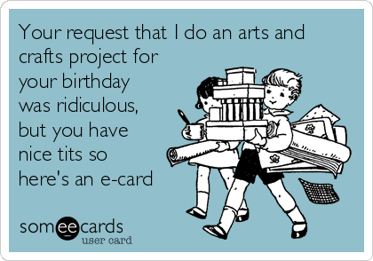 Your request that I do an arts and
crafts project for
your birthday
was ridiculous,
but you have
nice tits so
here's an e-card