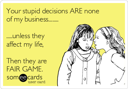 Your stupid decisions ARE none
of my business........
.....unless they
affect my life,
Then they are
FAIR GAME.