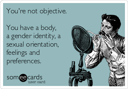 You're not objective.
You have a body,
a gender identity, a
sexual orientation,
feelings and
preferences.