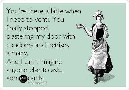 You're there a latte when
I need to venti. You
finally stopped
plastering my door with
condoms and penises
a many.
And I can't imagine
anyone else to ask...