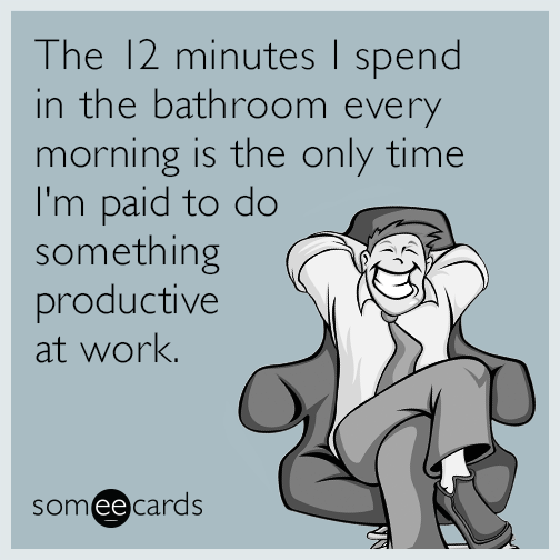 The 12 minutes I spend in the bathroom every morning is the only time I'm paid to do something productive at work.