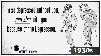 I'm so depressed without you, and also with you, because of the Depression.