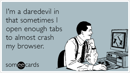 I'm a daredevil in that sometimes I open enough tabs to almost crash my browser.