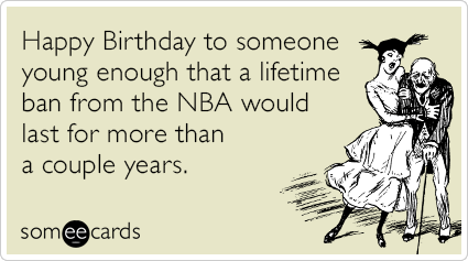 Happy Birthday to someone young enough that a lifetime ban from the NBA would last for more than a couple years.