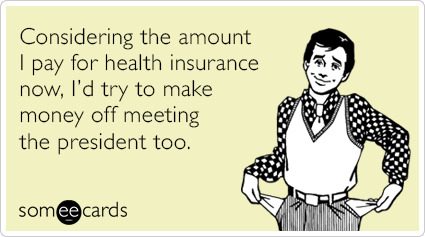 Considering the amount I pay for health insurance now, I’d try to make money off meeting the President too.