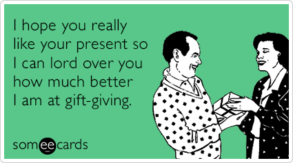 I hope you really like your present so I can lord over you how much better I am at gift-giving.