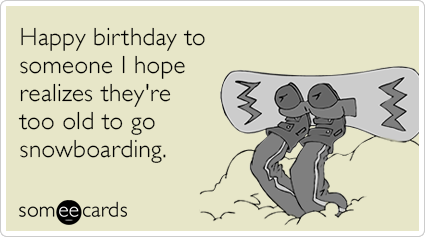 Happy birthday to someone I hope realizes they're too old to go snowboarding.