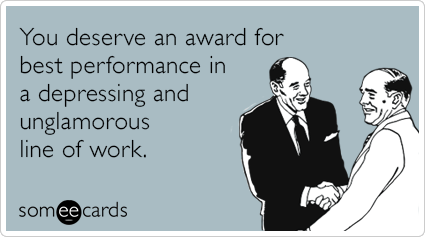 You deserve an award for best performance in a depressing and unglamorous line of work.