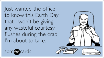 Just wanted the office to know this Earth Day that I won't be giving any wasteful courtesy flushes during the crap I'm about to take.