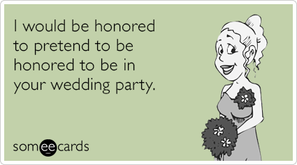 I would be honored to pretend to be honored to be in your wedding party.