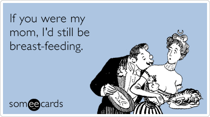 If you were my mom, I'd still be breast-feeding.