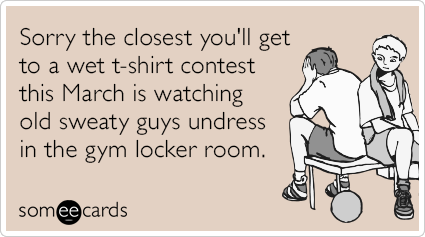Sorry the closest you'll get to a wet t-shirt contest this March is watching old sweaty guys undress in the gym locker room.