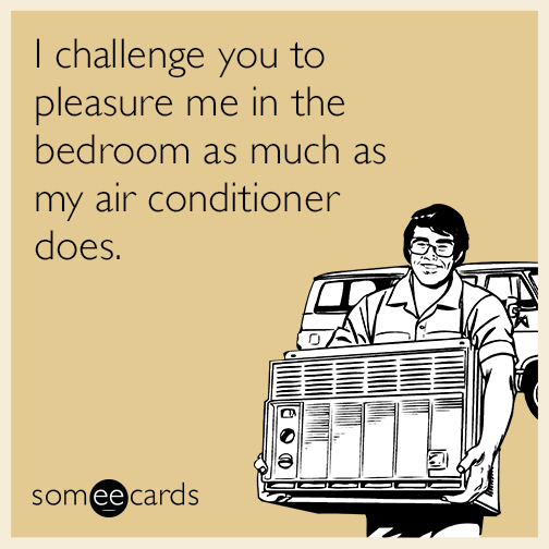 I challenge you to pleasure me in the bedroom as much as my air conditioner does.
