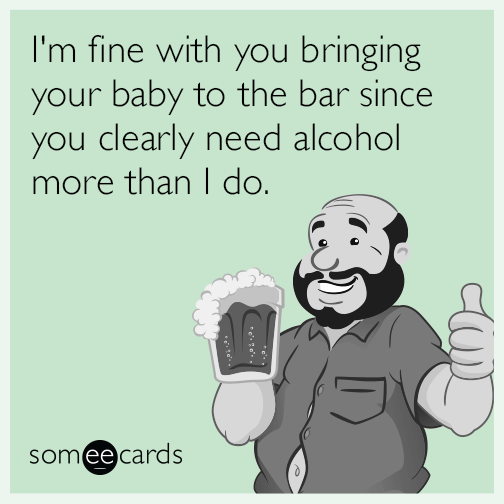 I'm fine with you bringing your baby to the bar since you clearly need alcohol more than I do.