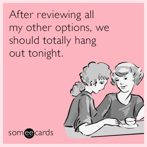 After reviewing all my other options, we should totally hang out tonight.