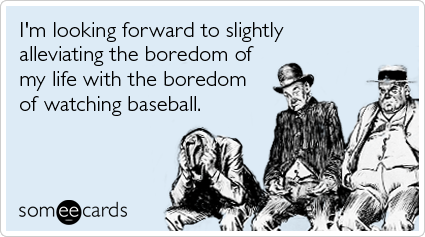 I'm looking forward to slightly alleviating the boredom of my life with the boredom of watching baseball