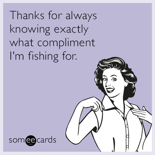 Thanks for always knowing exactly what compliment I'm fishing for.