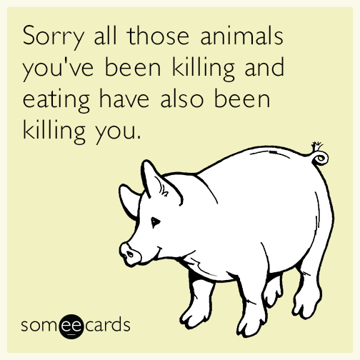 Sorry all those animals you've been killing and eating have also been killing you.