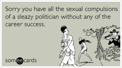 Sorry you have all the sexual compulsions of a sleazy politician without any of the career success.