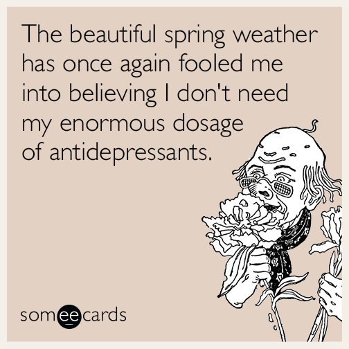 The beautiful spring weather has once again fooled me into believing I don't need my enormous dosage of antidepressants.