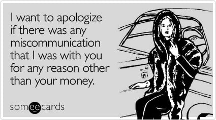 I want to apologize if there was any miscommunication that I was with you for any reason other than your money
