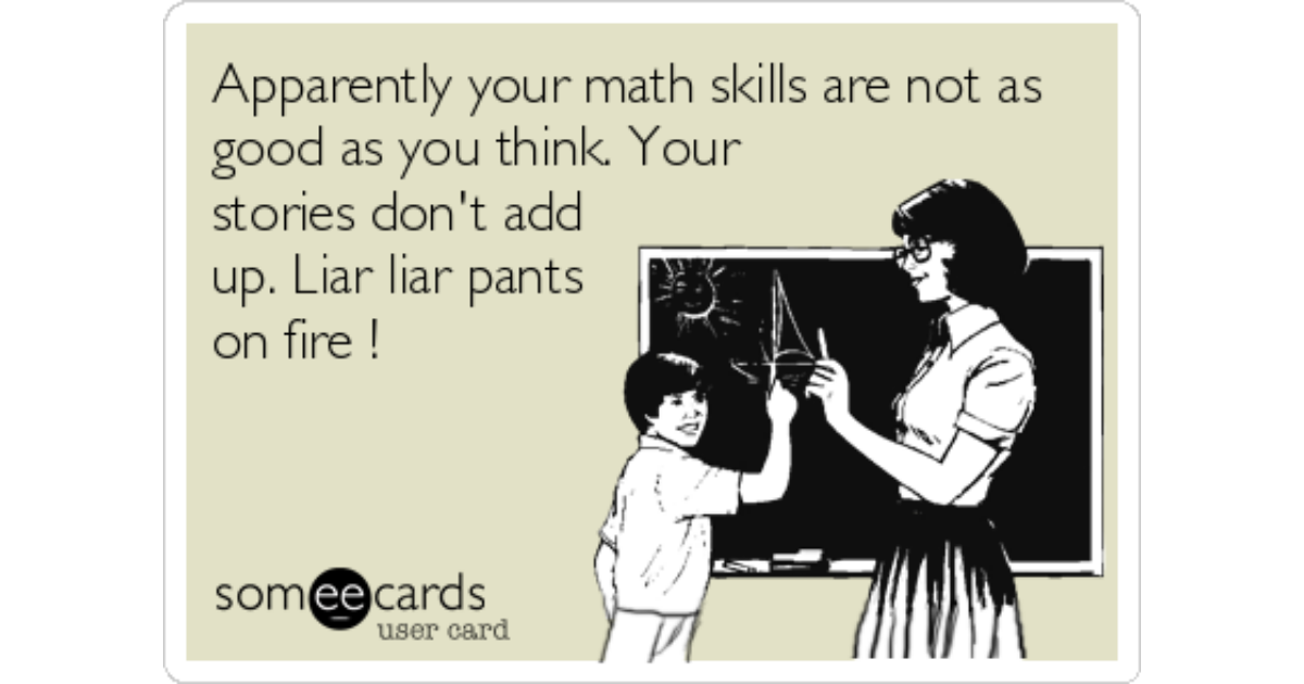Apparently your math skills are not as good as you think. Your stories  don't add up. Liar liar pants on fire !