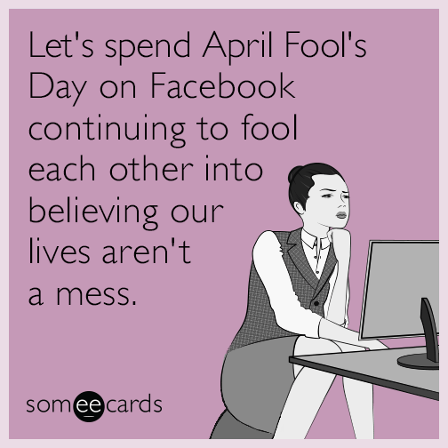Let's spend April Fool's Day on Facebook continuing to fool each other into believing our lives aren't a mess.