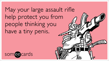 May your large assault rifle help protect you from people thinking you have a tiny penis.