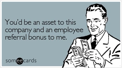 You'd be an asset to this company and an employee referral bonus to me