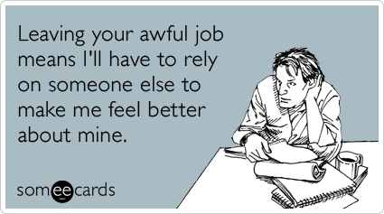 Leaving your awful job means I'll have to rely on someone else to make me feel better about mine.