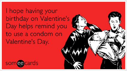 I hope having your birthday on Valentine's Day helps remind you to use a condom on Valentine's Day.