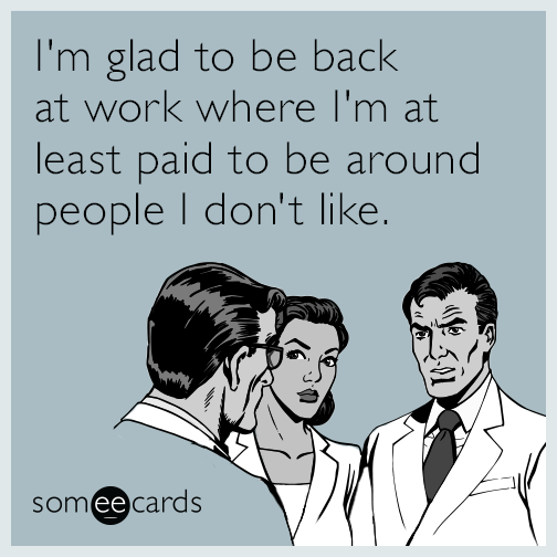 I'm glad to be back at work where I'm at least paid to be around people I don't like.