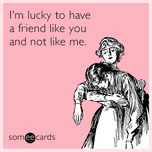 I'm lucky to have a friend like you and not like me.