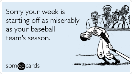 Sorry your week is starting off as miserably as your baseball team's season